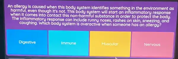 An allergy is caused when this body system identifies something in the environment as
harmful, even though it's not. This body system an inflammatory response
when It comes into contact this non-harmful substance in order to protect the body.
The inflammatory response can Include runny noses ,rashes on skin, sneezing and
Digestive
Immune
Muscular
Nervous