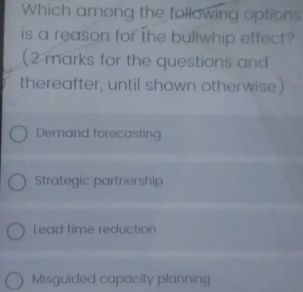 Which among the toHowing options
is a re ason for the bullwhip effect?
(2 marks for the questions and
thereo fter, until shown otherwise)
Demand forecasting
Strategic partnership
Lead time reduction
Misguided capacity planning