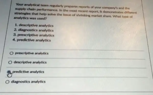 Your analytical team regularly prepares reports of your and the
supply chain performance. In the most recent report It demonstrates different
strategles that help solve the Issue of shrinking market share. What type of
analytics was used?
1. descriptive analytics
2. diagnostics analytics
3. prescriptive analytics
4. predictive analytics
prescriptive analytics
descriptive analytics
predictive analytics
diagnostics analytics