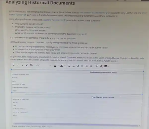 Analyzing Historical Documents
In this activity, you will reference two primary source historical documents: Declaration of Sentiments (e by Elizabeth Cady Stanton and the Pearl
Harbor speech e by President Franklin Delano Roosevelt Before you read the documents, read these instructions.
Using what you learned in this unit, examine the sources (2) provided to answer these questions:
- Who authored the document?
- What is the purpose of the document?
- When was the document written?
- What significant historical event or movement does the document represent?
You may need to do additional research to answer the above questions.
Read each primary-source document critically while thinking about these questions:
- Do you notice any exaggeration, stereotype, or emotional appeals that may hint at the author's bias?
How does the author form his or her argument?
- What are the important themes, main ideas, and arguments presented in the document?
As you read, take notes on the important information in each document Enter your notes in the tables provided below.Your notes should indude
summaries of each document's key points, main ideas.and arguments. (You will need you notes to complete Task 2.)
purpose or main idea