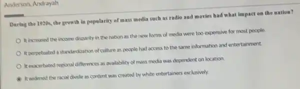 Anderson, Andrayah
During the 1920s, the growth in popularity of mass media such as radio and movies had what impact on the nation?
It increased the income disparity in the nation as the new forms of media were too expensive for most people
Reperpetuated a standardization of culture as people had access to the same information and entertainment.
It exacerbated resional differences as availability of mass media was dependent on location
It widened the racial divide as content was created by white entertainers exclusively.