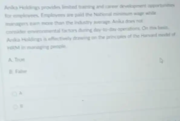 Anika Holdings provides limited training and career development opportunities
for employees. Employees are paid the National minimum wage while
managers earn more than the industry average. Anka does not
consider environmental factors during day-to-day operations. On this basis
Anika Holdings is effectively drawing on the principles of the Harvard model of
HRM in managing people.
A. True
B. False
a
B