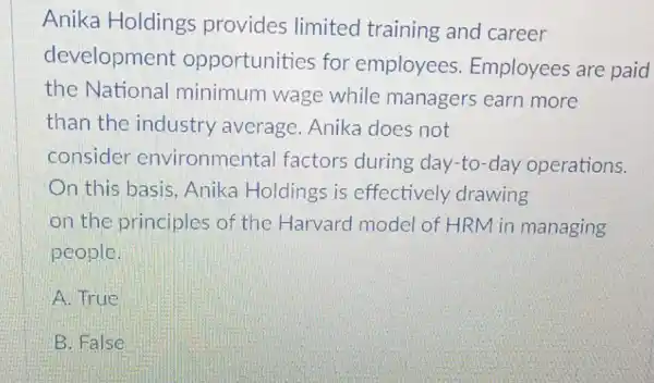 Anika Holdings provides limited training and career
development opportunities for employees Employees are paid
the National minimum wage while managers earn more
than the industry average Anika does not
consider environmel tal factors during day-to-day operations.
On this basis , Anika Holdings is effectively drawing
on the principles of the Harvard model of HRM in managing
people.
A. True
B. False