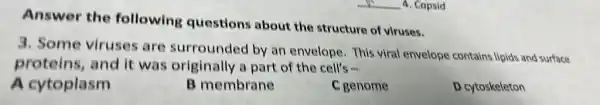 Answer the following questions about the structure of viruses.
3. Some viruses are surrounded by an envelope. This viral envelope contains lipids and surface
proteins, and it was originally a part of the cell's
A cytoplasm
B membrane
C genome
D cytoskeleton