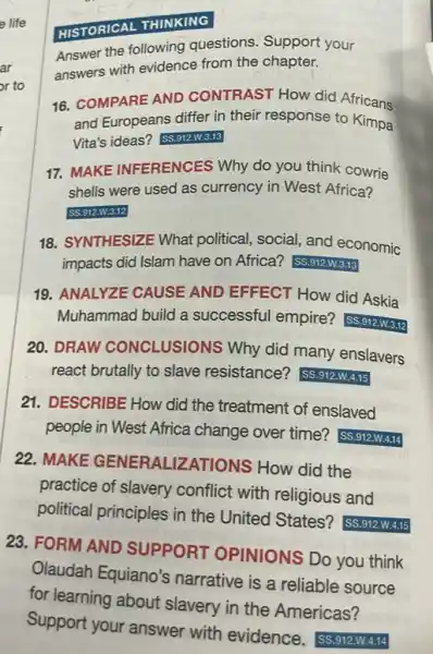 Answer the following questions. Support your
answers with evidence from the chapter.
HISTORICAL THINKING
16. COMPARE AND CONTRAST HOW did Africans
and Europeans differ in their response to Kimpa
Vita's ideas?SS.912.W.3.13
17. MAKE INFERENCES Why do you think cowrie
shells were used as currency in West Africa?
SS.912.W.3.12
18. SYNTHESIZE What political, social and economic
impacts did Islam have on Africa? SS.912.W.3.13
19. ANALYZE CAUSE AND EFFECT How did Askia
Muhammad build a successful empire?SS.912.W.3.12
20. DRAW CONCLUSION is Why did many enslavers
react brutally to slave resistance?SS.912.W.4.15
21. DESCRIBE How did the treatment of enslaved
people in West Africa change over time?SS.912.W.4.14
22. MAKE GENERALIZATIONS How did the
practice of slavery conflict with religious and
political principles in the United States? SS.912.W.4.15
23. FORM AND SUPPORT OPINIONS DO you think
Olaudah Equiano's narrative is a reliable source
for learning about slavery in the Americas?
Support your answer with evidence - SS.912.W.4.14