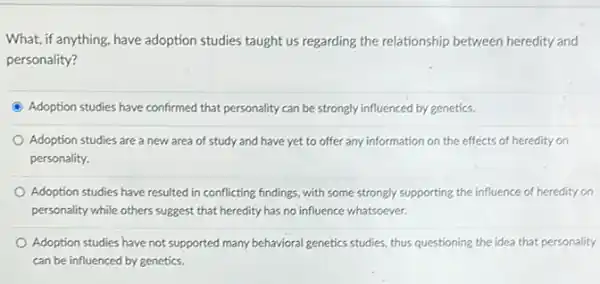 What, if anything, have adoption studies taught us regarding the relationship between heredity and
personality?
Adoption studies have confirmed that personality can be strongly influenced by genetics.
Adoption studies are a new area of study and have yet to offer any information on the effects of heredity on
personality.
Adoption studies have resulted in conflicting findings, with some strongly supporting the influence of heredity on
personality while others suggest that heredity has no influence whatsoever.
Adoption studies have not supported many behavioral genetics studies, thus questioning the idea that personality
can be influenced by genetics.