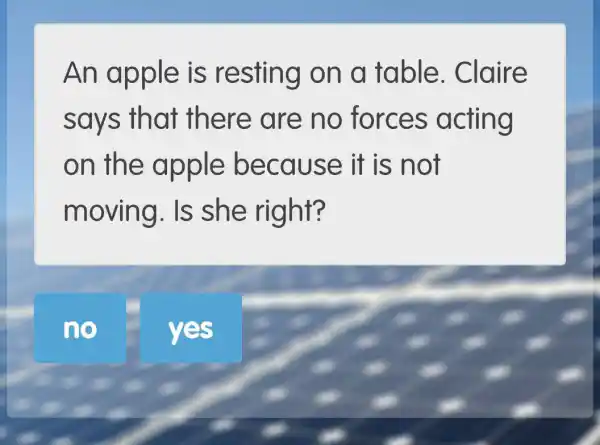 An apple is resting on a table . Claire
says that there are no forces acting
on the a pple becaus e it is n of
moving . Is she right?
yes