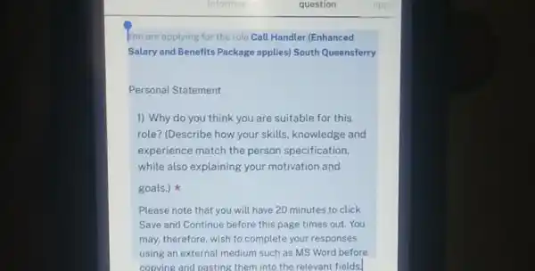 You are applying for the role Call Handler (Enhanced
Salary and Benefits Package applies) South Queensferry
Personal Statement
1) Why do you think you are suitable for this
role? (Describe how your skills, knowledge and
experience match the person specification,
while also explaining your motivation and
goals.)
Please note that you will have 20 minutes to click
Save and Continue before this page times out . You
may, therefore, wish to complete your responses
using an external medium such as MS Word before
copving and pasting them into the relevant fields.