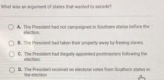 What was an argument of states that wanted to secede?
A. The President had not campaigned in Southern states before the
election.
B. The President had taken their property away by freeing slaves.
C. The President had illegally appointed postmasters following the
election.
D. The President received no electoral votes from Southern states in
the election