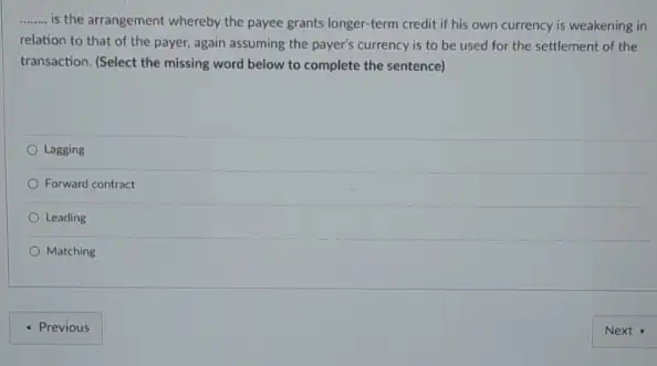 __
is the arrangement whereby the payee grants longer -term credit if his own currency is weakening in
relation to that of the payer, again assuming the payer's currency is to be used for the settlement of the
transaction. (Select the missing word below to complete the sentence)
Lagging
Forward contract
Leading
Matching
- Previous