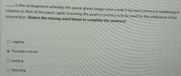 __
is the arrangement whereby the payee grants longer-term credit if his own currency is weakening in
relation to that of the payer, again assuming the payer's currency is to be used for the settlement of the
transaction. (Select the missing word below to complete the sentence)
Lagging
C Forward contract
Leading
Matching