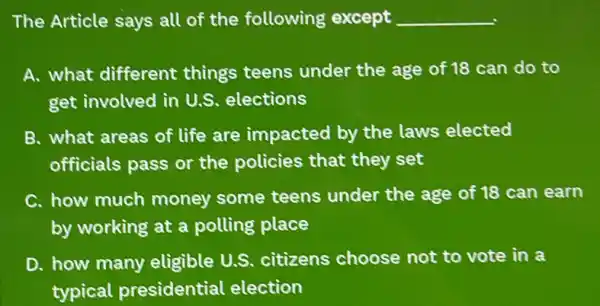 The Article says all of the following except __
A. what different things teens under the age of 18 can do to
get involved in U.S elections
B. what areas of life are impacted by the laws elected
officials pass or the policies that they set
C. how much money some teens under the age of 18 can earn
by working at a polling place
D. how many eligible U.S.citizens choose not to vote in a
typical presidential election