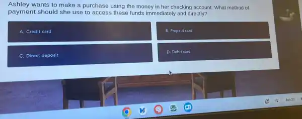 Ashley wants to make a purchase using the money in her checking account. What method of
payment should she use to access these funds immediately and directly?
A. Credit card
B. Prepaid card
C. Direct deposit
D. Debit card