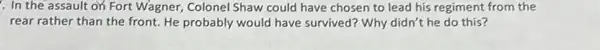 . In the assault on Fort Wagner, Colonel Shaw could have chosen to lead his regiment from the
rear rather than the front. He probably would have survived? Why didn't he do this?
