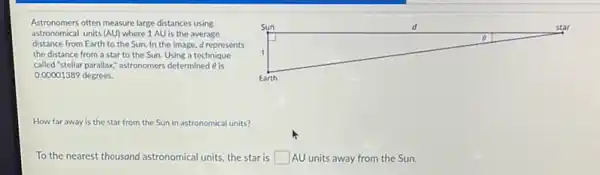 Astronomers often measure large distances using
astronomical units (AU) where 1 AU is the average
distance from Earth to the Sun. In the image d represents
the distance from a star to the Sun.Using a technique
called "stellar parallax" astronomers determined 6 is
0.00001389 degrees.
square 
o
How far away is the star from the Sun in astronomical units?
To the nearest thousand astronomical units, the star is square  AU units away from the Sun.