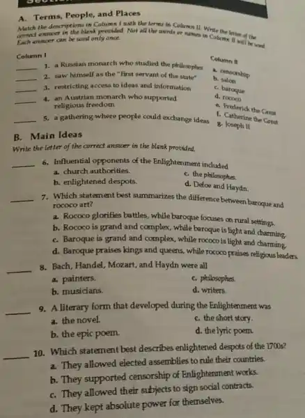 A.Terms, People, and Places
Match the descriptions in Column I with the terms in Column II. Write
correct answer in the blank provided. Not all the words or names in Columentalist of the
Each answer can be used only once.
Column I
__ 1. a Russian monarch who studied the philosophes
__ 2. saw himself as the "first servant of the state"
__ 3. restricting access to ideas and information
__ 4. an Austrian monarch who supported
religious freedom
__ 5. a gathering where people could exchange ideas
Column II
a. censorship
b salon
C. baroque
d. rococo
C. Frederick the Great
C. Catherine the Great
g. Joseph II
B. Main Ideas
Write the letter of the correct answer in the blank provided.
__ 6. Influential opponents of the Enlightenment included
a. church authorities.
C. the philosophes.
b. enlightened despots.
d. Defoe and Haydn
__ 7. Which statement best summarizes the difference between baroque and
rococo art?
a. Rococo glorifies battles , while baroque focuses on rural settings.
b. Rococo is grand and complex, while baroque is light and charming.
C. Baroque is grand and complex, while rococo is light and charming.
d. Baroque praises kings and queens, while rococo praises religious leaders.
__
8. Bach, Handel, Mozart, and Haydn were all
C. philosophes.
a. painters.
b. musicians.
d. writers.
__
9. A literary form that developed during the Enlightenment was
a. the novel.
C. the short story.
b. the epic poem.
d. the lyric poem.
__
10. Which statement best describes enlightened despots of the 1700s?
a. They allowed elected assemblies to rule their countries.
b. They supported censorship of Enlightenment works.
C. They allowed their subjects to sign social contracts.
d. They kept absolute power for themselves.