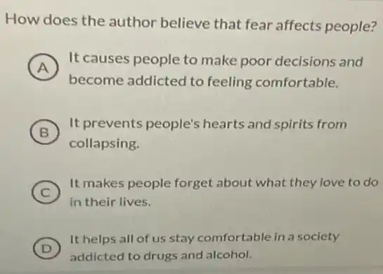 How does the author believe that fear affects people?
A
It causes people to make poor decisions and
become addicted to feeling comfortable.
B )
It prevents people's hearts and spirits from
collapsing.
C )
It makes people forget about what they love to do
in their lives.
D
addicted to drugs and alcohol.
(D)
It helps all of us stay comfortable in a society