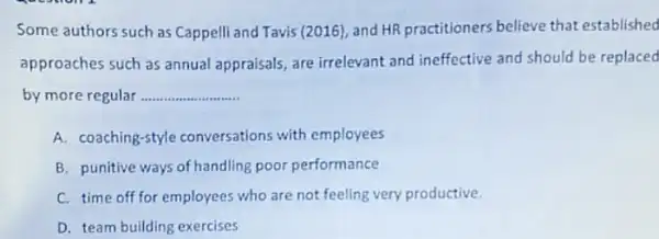 Some authors such as Cappelli and Tavis (2016)and HR practitioners believe that established
approaches such as annual appraisals, are irrelevant and ineffective and should be replaced
by more regular __
A. coaching-style conversations with employees
B. punitive ways of handling poor performance
C. time off for employees who are not feeling very productive.
D. team building exercises