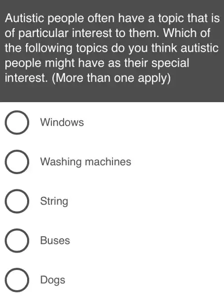 Autistic people often have a topic : that is
of particular interest to , them. Which of
the following topics do you think autistic
people might have as their special
interest . (More than one apply)
Windows
Washing machines
String
Buses
Dogs