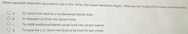 When Ayatollah Khomeini the 1970s, the Iranian Revolution began. What was NOT a goal of the Iranian revolutionaries?
To return Iran back to a fundamental Islamic State
b To liberate Iran from the Soviet Union.
To instill traditional Islamic values back into Iranian culture
d To have the U.S return the Shah to be tried for war crimes