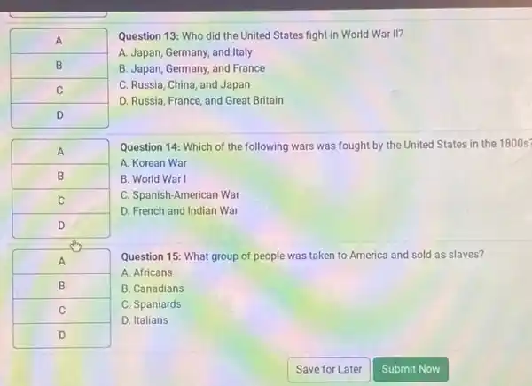 A 
 B 
 C 
 D 


Question 13: Who did the United States fight in World War II?
A. Japan, Germany, and Italy
B. Japan, Germany, and France
C. Russia, China, and Japan
D. Russia, France, and Great Britain
Question 14: Which of the following wars was fought by the United States in the 1800 s
A. Korean War
B. World War I
C. Spanish-American War
D. French and Indian War
Question 15: What group of people was taken to America and sold as slaves?
A. Africans
B. Canadians
C. Spaniards
D. Italians
Save for Later
Submit Now