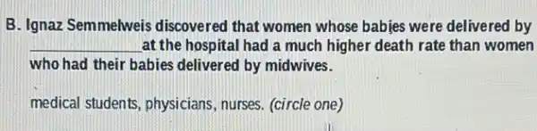 B. Ignaz Semmelweis discovered that women whose babies were delivered by
__ at the hospital had a much higher death rate than women
who had their babies delivered by midwives.
medical students, physicians , nurses. (circle one)