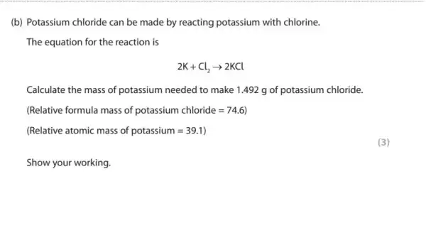 (b) Potassium chloride can be made by reacting potassium with chlorine.
The equation for the reaction is
2K+Cl_(2)arrow 2KCl
Calculate the mass of potassium needed to make 1.492 g of potassium chloride.
(Relative formula mass of potassium chloride=74.6)
(Relative atomic mass of potassium=39.1)
Show your working.