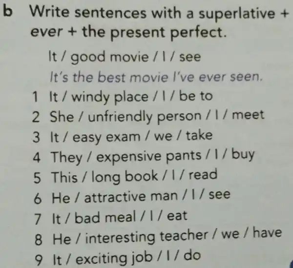 b Write sentences with a superlative t
ever + the present perfect.
It / good movie /1/see
It's the best movie l've ever seen.
1 It / windy place / // be to
2 She/unfriendly person / //meet
3 It/easy exam / we /take
4 They/expensive pants / I/buy
5 This /long book / / read
6 He/attractive man / 1/ see
7 It/bad meal / / eat
8 He / interesting teacher / we / have
9 It /exciting job / I/ do