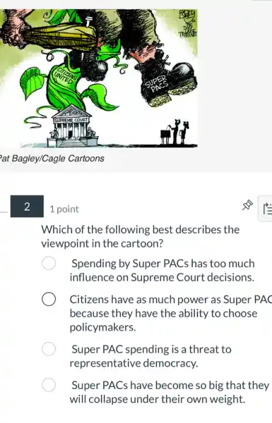 at Bagley/Cagle Cartoons
2
1 point
Which of the following best describes the
viewpoint in the cartoon?
Spending by Super PACs has too much
influence on Supreme Court decisions.
Citizens have as much power as Super PAC
because they have the ability to choose
policymakers.
Super PAC spending is a threat to
representative democracy.
Super PACs have become so big that they
will collapse under their own weight.