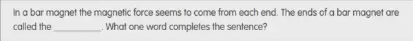 In a bar magnet the magnetic force seems to come from each end. The ends of a bar magnet are
called the __ . What one word completes the sentence?