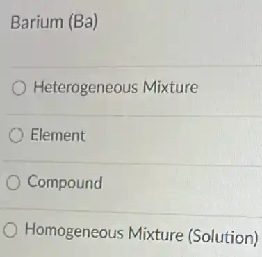 Barium (Ba)
Heterogeneous Mixture
Element
Compound
Homogeneous Mixture (Solution)