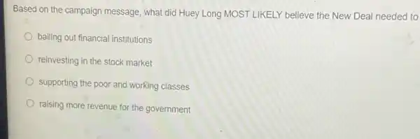 Based on the campaign message, what did Huey Long MOST LIKELY believe the New Deal needeo to
bailing out financial institutions
reinvesting in the stock market
supporting the poor and working classes
raising more revenue for the government