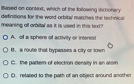 Based on context , which of the following dictionary
definitions for the word orbital matches the technical
meaning of orbital as it is used in this text?
A. of a sphere of activity or interest
B. a route that bypasses a city or town
C. the pattern of electron density in an atom
D. related to the path of an object around another