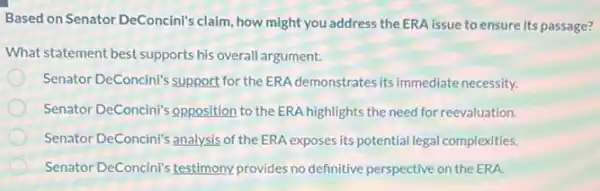 Based on Senator DeConcini's claim, how might you address the ERA issue to ensure its passage?
What statement best supports his overall argument.
Senator DeConcini's support for the ERA demonstrates its immediate necessity.
Senator DeConcini's opposition to the ERA highlights the need for reevaluation.
Senator DeConcini's analysis of the ERA exposes its potential legal complexities.
Senator DeConcini's testimony provides no definitive perspective on the ERA.