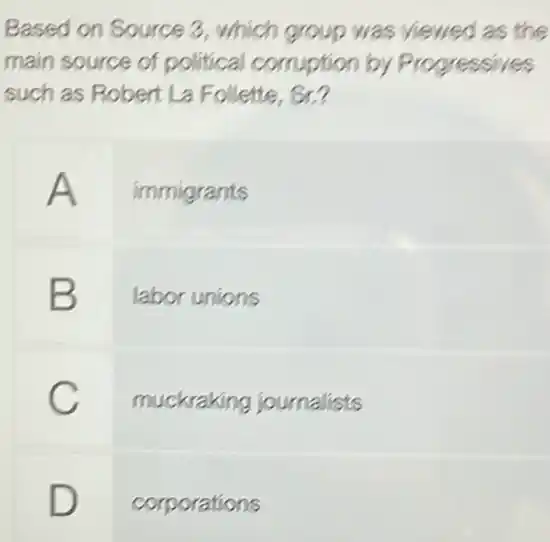 Based on Source 3 , which group was viewed as the
main source of political comption by P rogressives
such as Robert La Follette, Sr.?
immigrants
B labor unions
C
muckraking journalists
D
corporations