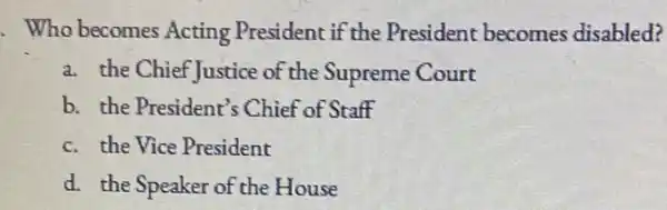 . Who becomes Acting President if the President becomes disabled?
a. the Chief Justice of the Supreme Court
b. the President's Chief of Staff
c. the Vice President
d. the Speaker of the House