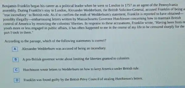 Benjamin Franklin began his career as a political leader when he went to London in 1757 as an agent of the Pennsylvania
assembly. During Franklin's stay in London, Alexander Wedderburn, the British Solicitor-General, accused Franklin of being a
"true incendiary" to British rule. As if to confirm the truth of Wedderburn's statement Franklin is reported to have obtained-
possibly illegally -embarrassing letters written by Massachusetts Governor Hutchinson concerning how to maintain British
control of America by restricting the colonists liberties. In response to these accusations, Franklin wrote, "Having been from m
youth more or less engaged in public affairs , it has often happened to me in the course of my life to be censured sharply for the
part I took in them."
According to the passage which of the following statements is correct?
A Alexander Wedderburn was accused of being an incendiary.
B A pro-British governor wrote about limiting the liberties granted to colonists.
C Hutchinson wrote letters to Wedderburn on how to keep America under British rule.
D Franklin was found guilty by the British Privy Council of stealing Huchinson's letters.