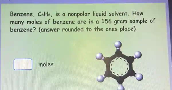 Benzene, C_(6)H_(6) is a nonpolar liquid solvent .How
many moles of benzene are in a 156 gram sample of
benzene ? (answer rounded to the ones place)
square  moles