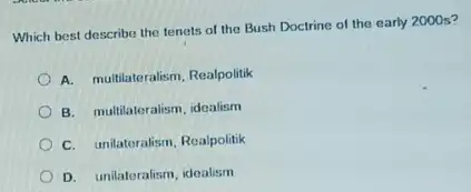 Which best describe the tenets of the Bush Doctrine of the early 2000 s?
A. multilateralism, Realpolitik
B. multilateralism, idealism
C. unilateralism, Realpolitik
D. unilateralism, idealism