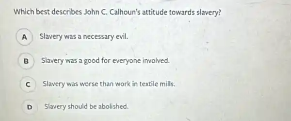 Which best describes John C. Calhoun's attitude towards slavery?
A ) Slavery was a necessary evil.
) Slavery was a good for everyone involved.
) Slavery was worse than work in textile mills.
D ) Slavery should be abolished.