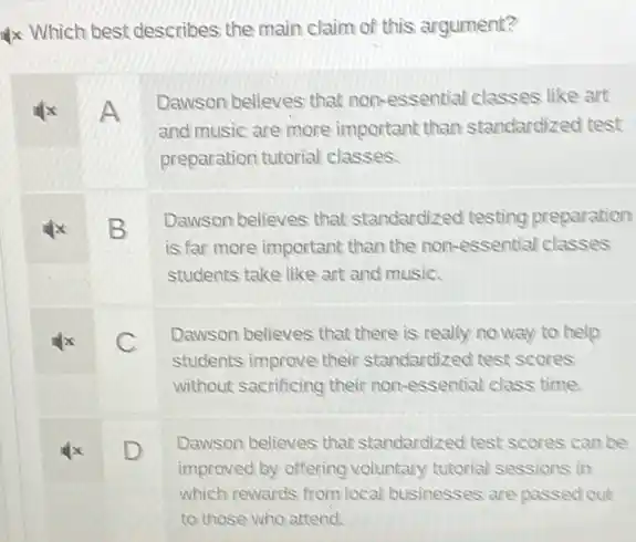 Which best describes the main claim of this argument?
A
Dawson believes that non-essential classes like art
and music are more important than standardized test
preparation tutorial classes.
B
Dawson believes that standardized testing preparation
is far more important than the non-essential classes
students take like art and music.
x C
Dawson believes that there is really no way to help
students improve their standardized test scores
without sacrificing their non -essential class time.
x D
Dawson believes that standardized test scores can be
improved by offering voluntary tutorial sessions in
which rewards from local businesses are passed out
to those who attend.