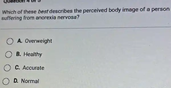 Which of these best describes the perceived body image of a person
suffering from anorexia nervosa?
A. Overweight
B. Healthy
C. Accurate
D. Normal