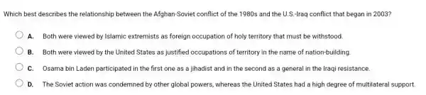 Which best describes the relationship between the Afghan-Soviet conflict of the 1980s and the U.S.-Iraq conflict that began in 2003?
A. Both were viewed by Islamic extremists as foreign occupation of holy territory that must be withstood
B. Both were viewed by the United States as justified occupations of territory in the name of nation-building.
C. Osama bin Laden participated in the first one as a jihadist and in the second as a general in the Iraqi resistance.
D. The Soviet action was condemned by other global powers, whereas the United States had a high degree of multilateral support.