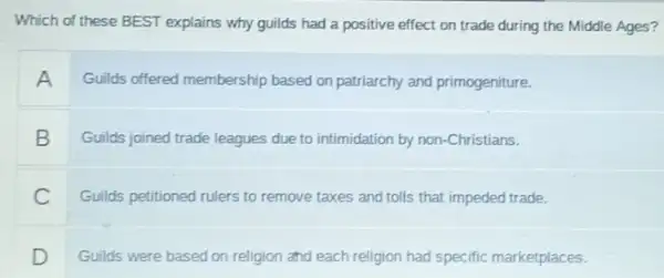 Which of these BEST explains why guilds had a positive effect on trade during the Middle Ages?
A Guilds offered membership based on patriarchy and primogeniture.
B Guilds joined trade leagues due to intimidation by non-Christians.
Guilds petitioned rulers to remove taxes and tolls that impeded trade.
D Guilds were based on religion and each religion had specific marketplaces.