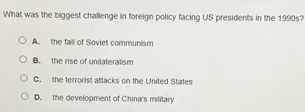 What was the biggest challenge in foreign policy facing US presidents in the 1990 s?
A. the fall of Soviet communism
B. the rise of unilateralism
C. the terrorist attacks on the United States
D. the development of China's military