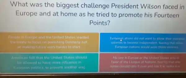 What was the biggest challenge President Wilson faced in
Europe and at home as he tried to promote his Fourteen
Points?
People in Europe and the United States wanted
the treaty to focus on punishing Germany not
on making future wars harder to start.
European ations did not want to allow their overseas
colonies to become independent, fearing that other
European nations would selze those colonies.
American felt that the United States should
be allowed to have more influence in
European politics, to prevent another war.
No one in Europe or the United States was in
favor of the League of Nations, fearing that one
nation would take it over and use it to make war.