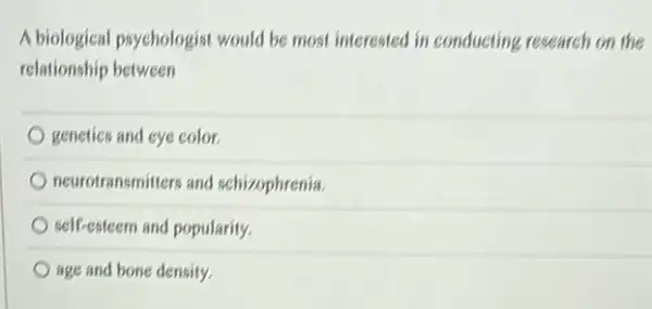 A biological psychologist would be most interested in conducting research on the
relationship between
genetics and eye color.
neurotransmitters and schizophrenia.
self-esteem and popularity.
age and bone density.