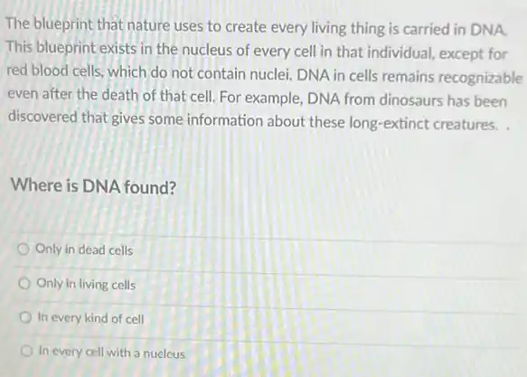 The blueprint that nature uses to create every living thing is carried in DNA.
This blueprint exists in the nucleus of every cell in that individual except for
red blood cells, which do not contain nuclei DNA in cells remains recognizable
even after the death of that cell. For example, DNA from dinosaurs has been
discovered that gives some information about these long-extinct creatures.
Where is DNA found?
Only in dead cells
Only in living cells
In every kind of cell
In every cell with a nucleus