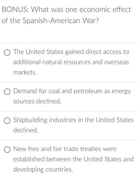 BONUS: What was one economic effect
of the Spanish -American War?
The United States gained direct access to
additional natural resources and overseas
markets.
Demand for coal and petroleum as energy
sources declined.
Shipbuilding industries in the United States
declined.
New free and fair trade treaties were