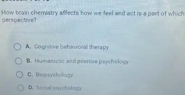 How brain chemistry affects how we feel and act is a part of which
perspective?
A. Cognitive behavioral therapy
B. Humanistic and positive psychology
C. Biopsychology
D. Social psychology